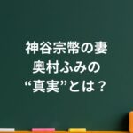 神谷宗幣の妻・奥村ふみの“真実”とは？噂と信頼の間にある家族のリアル