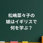 松嶋菜々子の娘はイギリスで何を学ぶ？華やかな留学と母の葛藤の記録